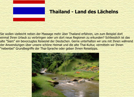 Thailand - Land des Lchelns Sie wollen vielleicht neben der Massage mehr ber Thailand erfahren, um zum Beispiel dort  einmal Ihren Urlaub zu verbringen oder um dort neue Regionen zu erkunden? Schliesslich ist das  alte "Siam" ein bevorzugtes Reiseziel der Deutschen. Gerne unterhalten wir uns mit Ihnen whrend  der Anwendungen ber unsere schne Heimat und die alte Thai-Kultur, vermitteln wir Ihnen  "nebenbei" Grundbegriffe der Thai-Sprache oder geben Ihnen Reisetipps.