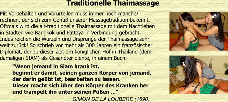 Traditionelle Thaimassage Mit Vorbehalten und Vorurteilen muss immer noch manche/r  rechnen, der sich zum Genu unserer Massagetradition bekennt.  Oftmals wird die alt-traditionelle Thaimassage mit dem Nachtleben  in Stdten wie Bangkok und Pattaya in Verbindung gebracht.  Indes reichen die Wurzeln und Ursprnge der Thaimassage sehr  weit zurck! So schrieb vor mehr als 300 Jahren ein franzsischer  Diplomat, der zu dieser Zeit am kniglichen Hof in Thailand (dem  damaligen SIAM) als Gesandter diente, in einem Buch:  SIMON DE LA LOUBERE (1690) "Wenn jemand in Siam krank ist, beginnt er damit, seinen ganzen Krper von jemand, der darin gebt ist, bearbeiten zu lassen. Dieser macht sich ber den Krper des Kranken her und trampelt ihn unter seinen Fen ..."