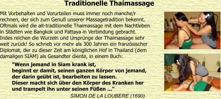 Traditionelle Thaimassage Mit Vorbehalten und Vorurteilen muss immer noch manche/r  rechnen, der sich zum Genu unserer Massagetradition bekennt.  Oftmals wird die alt-traditionelle Thaimassage mit dem Nachtleben  in Stdten wie Bangkok und Pattaya in Verbindung gebracht.  Indes reichen die Wurzeln und Ursprnge der Thaimassage sehr  weit zurck! So schrieb vor mehr als 300 Jahren ein franzsischer  Diplomat, der zu dieser Zeit am kniglichen Hof in Thailand (dem  damaligen SIAM) als Gesandter diente, in einem Buch:  SIMON DE LA LOUBERE (1690) "Wenn jemand in Siam krank ist, beginnt er damit, seinen ganzen Krper von jemand, der darin gebt ist, bearbeiten zu lassen. Dieser macht sich ber den Krper des Kranken her und trampelt ihn unter seinen Fen ..."