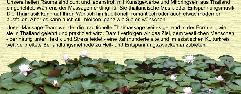 Unsere hellen Rume sind bunt und lebensfroh mit Kunstgewerbe und Mitbringseln aus Thailand  eingerichtet. Whrend der Massagen erklingt fr Sie thailndische Musik oder Entspannungsmusik.  Die Thaimusik kann auf Ihren Wunsch hin traditionell, romantisch oder auch etwas moderner  ausfallen. Aber es kann auch still bleiben: ganz wie Sie es wnschen.  Unser Massage-Team wendet die traditionelle Thaimassage weitestgehend in der Form an, wie  sie in Thailand gelehrt und praktiziert wird. Damit verfolgen wir das Ziel, dem westlichen Menschen  - der hufig unter Hektik und Stress leidet - eine Jahrhunderte alte und im asiatischen Kulturkreis  weit verbreitete Behandlungsmethode zu Heil- und Entspannungszwecken anzubieten.