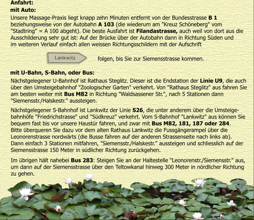 Anfahrt: mit Auto:  Unsere Massage-Praxis liegt knapp zehn Minuten entfernt von der Bundesstrasse B 1  beziehungsweise von der Autobahn A 103 (die wiederum am "Kreuz Schneberg" vom  "Stadtring" = A 100 abgeht). Die beste Ausfahrt ist Filandastrasse, auch weil von dort aus die  Ausschilderung sehr gut ist: Auf der Brcke ber der Autobahn dann in Richtung Sden und  im weiteren Verlauf einfach allen weissen Richtungsschildern mit der Aufschrift   mit U-Bahn, S-Bahn, oder Bus:  Nchstgelegener U-Bahnhof ist Rathaus Steglitz. Dieser ist die Endstation der Linie U9, die auch  ber den Umsteigebahnhof "Zoologischer Garten" verkehrt. Von "Rathaus Steglitz" aus fahren Sie  am besten weiter mit Bus M82 in Richtung "Waldsassener Str.", nach 5 Stationen dann  "Siemensstr./Halskestr." aussteigen.  Nchstgelegener S-Bahnhof ist Lankwitz der Linie S26, die unter anderem ber die Umsteige- bahnhfe "Friedrichstrasse" und "Sdkreuz" verkehrt. Vom S-Bahnhof "Lankwitz" aus knnen Sie  bequem fast bis vor unsere Haustr fahren, und zwar mit Bus M82, 181, 187 oder 284.  Bitte berqueren Sie dazu vor dem alten Rathaus Lankwitz die Fussgngerampel ber die  Leonorenstrasse nordwrts (die Busse fahren auf der anderen Strassenseite nach links ab).  Dann einfach 3 Stationen mitfahren, "Siemensstr./Halskestr." aussteigen und schliesslich auf der  Siemensstrasse 150 Meter in sdlicher Richtung zurckgehen. Im brigen hlt nahebei Bus 283: Steigen Sie an der Haltestelle "Leonorenstr./Siemensstr." aus,  um dann auf der Siemensstrasse ber den Teltowkanal hinweg 300 Meter in nrdlicher Richtung  zu gehen.  folgen, bis Sie zur Siemensstrasse kommen.