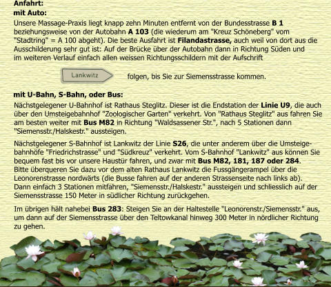 Anfahrt: mit Auto:  Unsere Massage-Praxis liegt knapp zehn Minuten entfernt von der Bundesstrasse B 1  beziehungsweise von der Autobahn A 103 (die wiederum am "Kreuz Schneberg" vom  "Stadtring" = A 100 abgeht). Die beste Ausfahrt ist Filandastrasse, auch weil von dort aus die  Ausschilderung sehr gut ist: Auf der Brcke ber der Autobahn dann in Richtung Sden und  im weiteren Verlauf einfach allen weissen Richtungsschildern mit der Aufschrift   mit U-Bahn, S-Bahn, oder Bus:  Nchstgelegener U-Bahnhof ist Rathaus Steglitz. Dieser ist die Endstation der Linie U9, die auch  ber den Umsteigebahnhof "Zoologischer Garten" verkehrt. Von "Rathaus Steglitz" aus fahren Sie  am besten weiter mit Bus M82 in Richtung "Waldsassener Str.", nach 5 Stationen dann  "Siemensstr./Halskestr." aussteigen.  Nchstgelegener S-Bahnhof ist Lankwitz der Linie S26, die unter anderem ber die Umsteige- bahnhfe "Friedrichstrasse" und "Sdkreuz" verkehrt. Vom S-Bahnhof "Lankwitz" aus knnen Sie  bequem fast bis vor unsere Haustr fahren, und zwar mit Bus M82, 181, 187 oder 284.  Bitte berqueren Sie dazu vor dem alten Rathaus Lankwitz die Fussgngerampel ber die  Leonorenstrasse nordwrts (die Busse fahren auf der anderen Strassenseite nach links ab).  Dann einfach 3 Stationen mitfahren, "Siemensstr./Halskestr." aussteigen und schliesslich auf der  Siemensstrasse 150 Meter in sdlicher Richtung zurckgehen. Im brigen hlt nahebei Bus 283: Steigen Sie an der Haltestelle "Leonorenstr./Siemensstr." aus,  um dann auf der Siemensstrasse ber den Teltowkanal hinweg 300 Meter in nrdlicher Richtung  zu gehen.  folgen, bis Sie zur Siemensstrasse kommen.