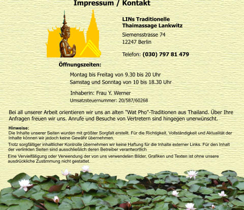 Impressum / Kontakt Siemensstrasse 74  LINs Traditionelle  Thaimassage Lankwitz 12247 Berlin  Telefon: (030) 797 81 479  ffnungszeiten:  Montag bis Freitag von 9.30 bis 20 Uhr  Samstag und Sonntag von 10 bis 18.30 Uhr  Inhaberin: Frau Y. Werner  Umsatzsteuernummer: 20/587/60268  Bei all unserer Arbeit orientieren wir uns an alten "Wat Pho"-Traditionen aus Thailand. ber Ihre  Anfragen freuen wir uns. Anrufe und Besuche von Vertretern sind hingegen unerwnscht.  Hinweise:  Die Inhalte unserer Seiten wurden mit grter Sorgfalt erstellt. Fr die Richtigkeit, Vollstndigkeit und Aktualitt der  Inhalte knnen wir jedoch keine Gewhr bernehmen.     Trotz sorgfltiger inhaltlicher Kontrolle bernehmen wir keine Haftung fr die Inhalte externer Links. Fr den Inhalt  der verlinkten Seiten sind ausschlielich deren Betreiber verantwortlich Eine Vervielftigung oder Verwendung der von uns verwendeten Bilder, Grafiken und Texten ist ohne unsere  ausdrckliche Zustimmung nicht gestattet.